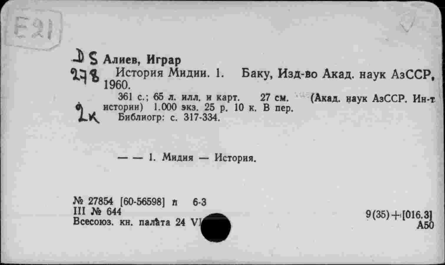 ﻿j Г .а г f	\ f \t J) S Алиев, Играр История Мидии. 1. Баку, Изд-во Акад, наук АзССР, ' 1960. 361 с.; 65 л. илл. и карт. 27 см. (Акад, наук АзССР. Ин-т à истории) 1.000 экз. 25 р. 10 к. В пер. Библиогр: с. 317-334.
-----1. Мидия — История.
№ 27854 [60-56598] и 6-3
Ш № 644
Всесоюз. кн. палата 24 Vid
9(35)+[0iy^